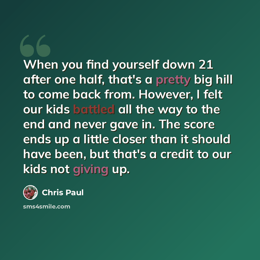 “When you find yourself down 21 after one half, that's a pretty big hill to come back from. However, I felt our kids battled all the way to the end and never gave in. The score ends up a little closer than it should have been, but that's a credit to our kids not giving up.” quote by Chris Paul