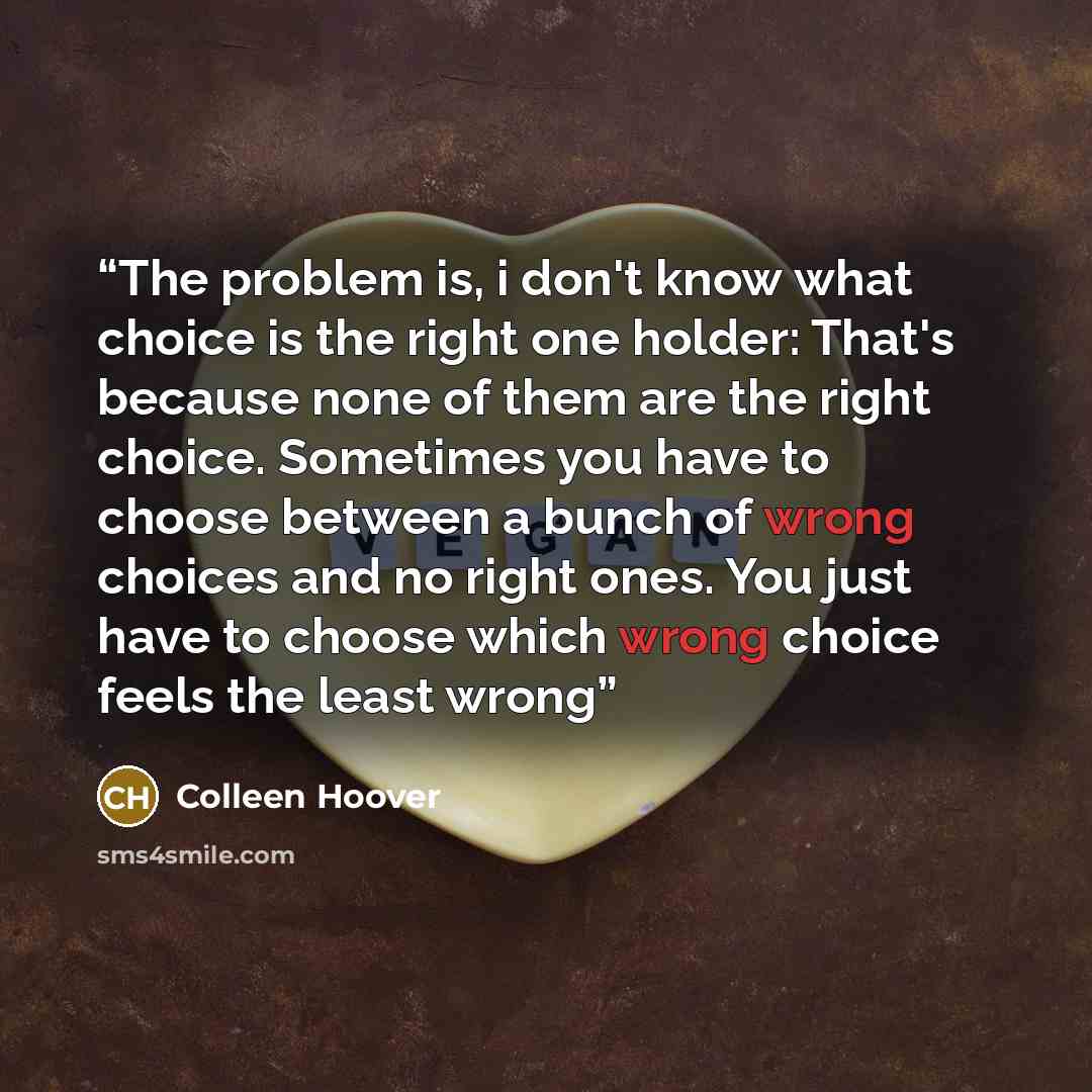 “The problem is, i don't know what choice is the right one holder: That's because none of them are the right choice. Sometimes you have to choose between a bunch of wrong choices and no right ones. You just have to choose which wrong choice feels the least wrong” quote by Colleen Hoover