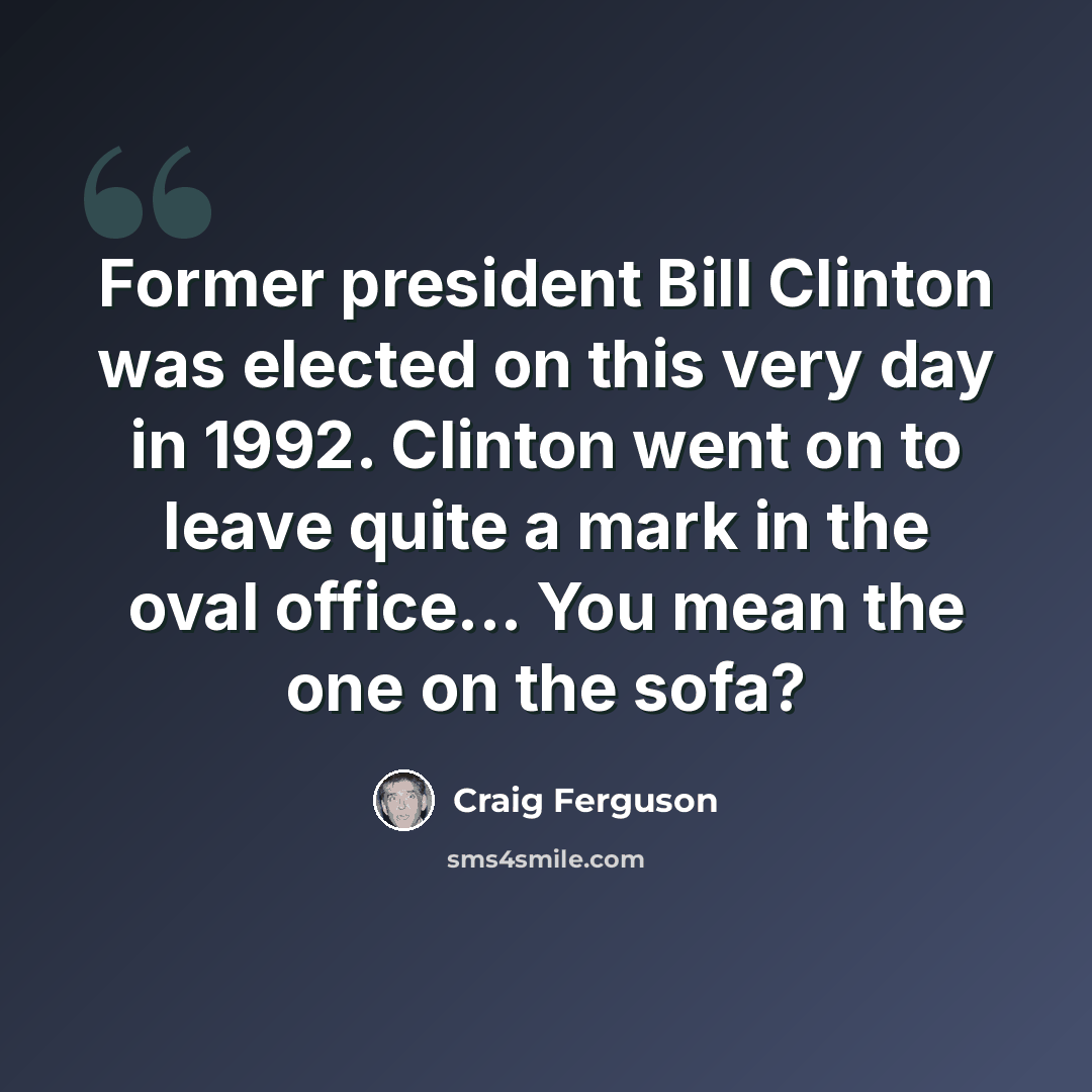 “Former president Bill Clinton was elected on this very day in 1992. Clinton went on to leave quite a mark in the oval office... You mean the one on the sofa?” quote by Craig Ferguson