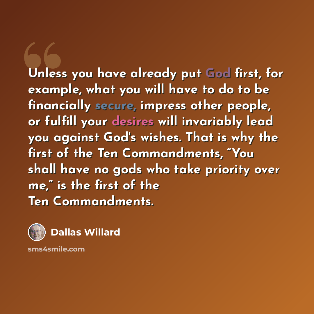 “Unless you have already put God first, for example, what you will have to do to be financially secure, impress other people, or fulfill your desires will invariably lead you against God's wishes. That is why the first of the Ten Commandments, “You shall have no gods who take priority over me,” is…” quote by Dallas Willard