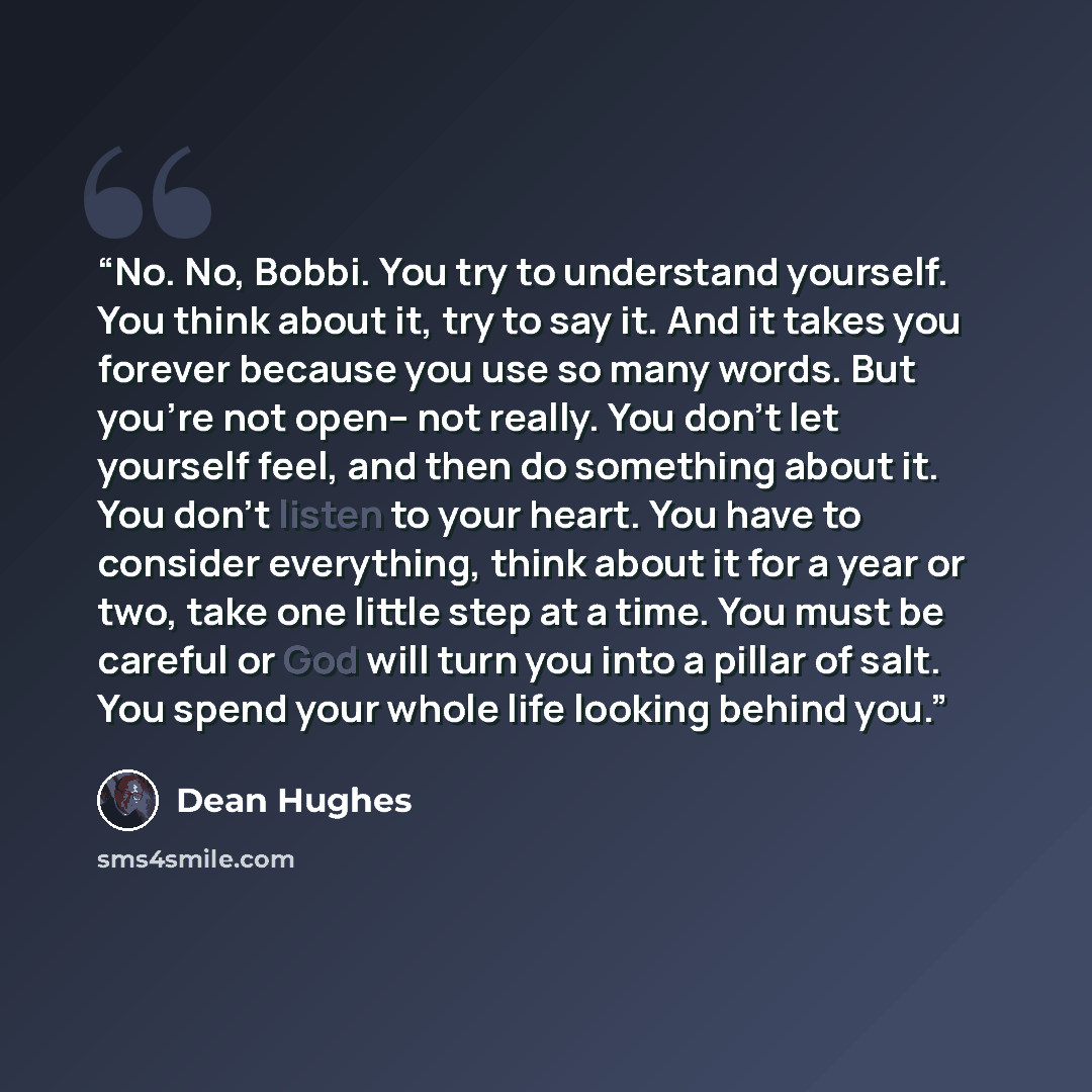 “No. No, Bobbi. You try to understand yourself. You think about it, try to say it. And it takes you forever because you use so many words. But you're not open-- not really. You don't let yourself feel, and then do something about it. You don't listen to your heart. You have to consider everything…” quote by Dean Hughes