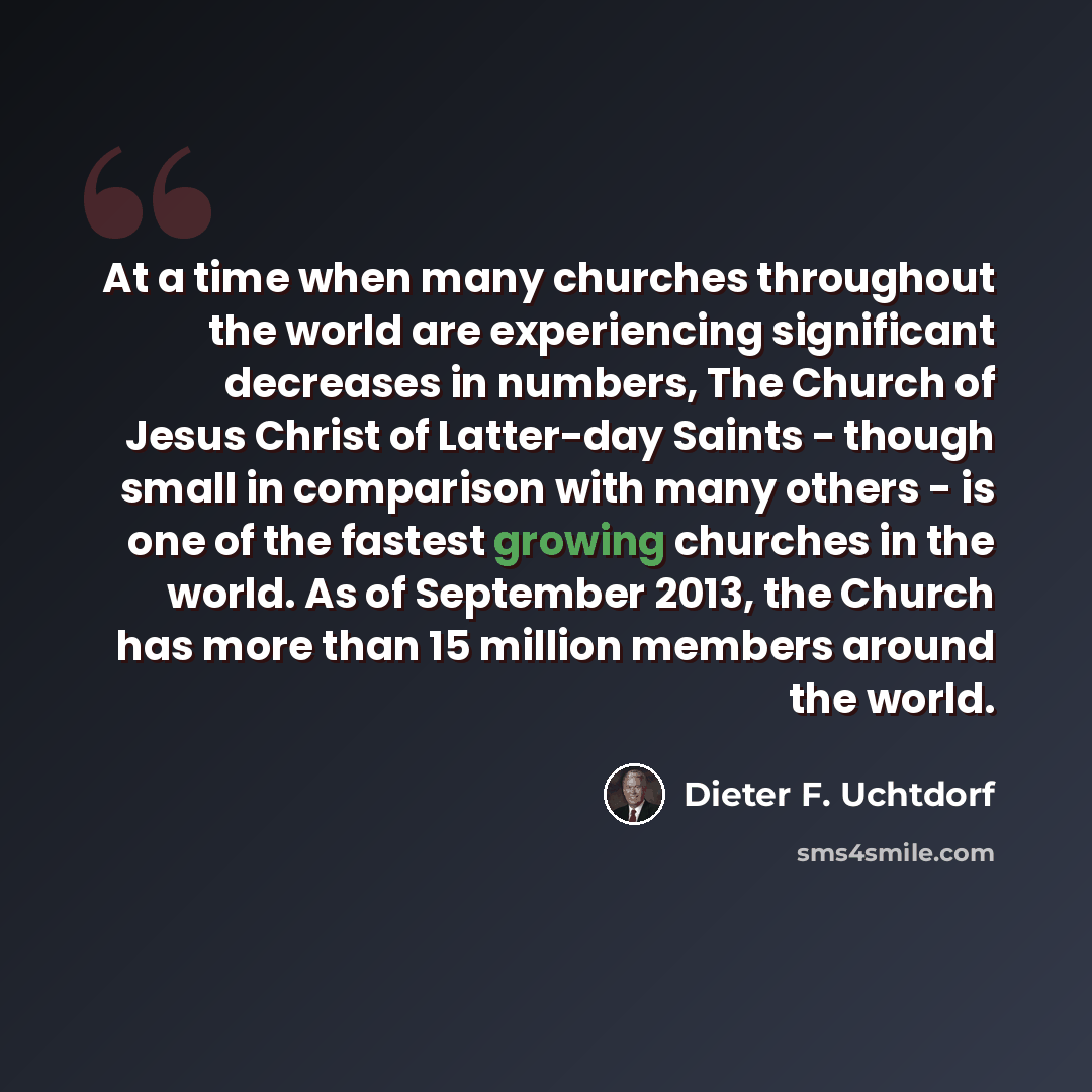 “At a time when many churches throughout the world are experiencing significant decreases in numbers, The Church of Jesus Christ of Latter-day Saints - though small in comparison with many others - is one of the fastest growing churches in the world. As of September 2013, the Church has more than…” quote by Dieter F. Uchtdorf