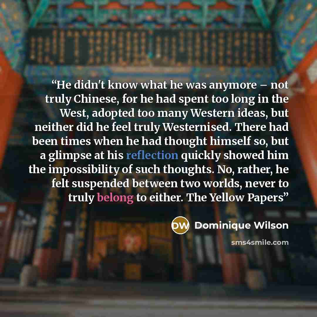 “He didn't know what he was anymore – not truly Chinese, for he had spent too long in the West, adopted too many Western ideas, but neither did he feel truly Westernised. There had been times when he had thought himself so, but a glimpse at his reflection quickly showed him the impossibility of…” quote by Dominique Wilson