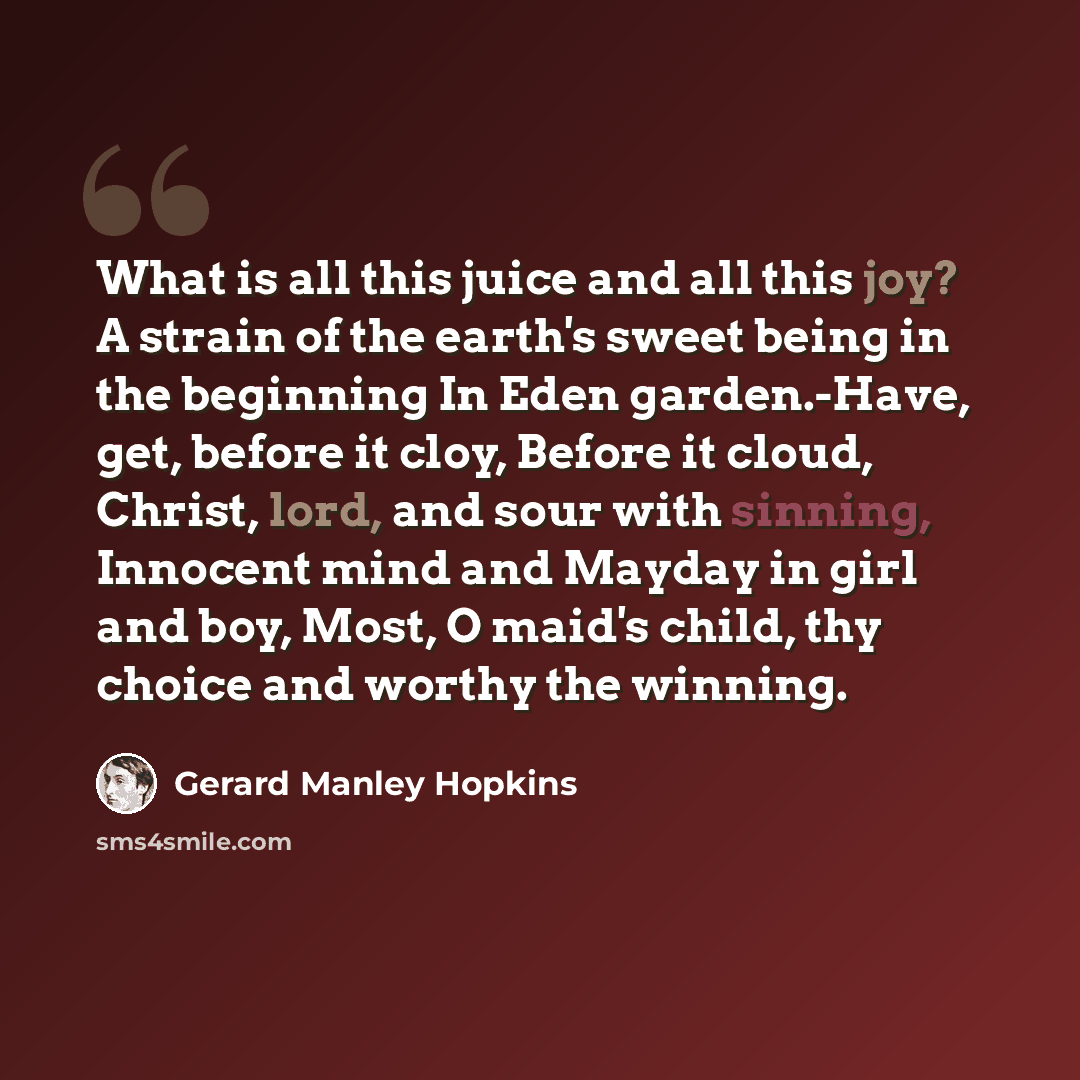 “What is all this juice and all this joy? A strain of the earth's sweet being in the beginning In Eden garden.-Have, get, before it cloy, Before it cloud, Christ, lord, and sour with sinning, Innocent mind and Mayday in girl and boy, Most, O maid's child, thy choice and worthy the winning.” quote by Gerard Manley Hopkins