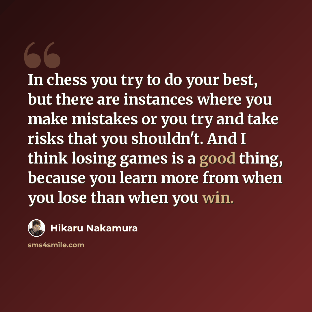 “In chess you try to do your best, but there are instances where you make mistakes or you try and take risks that you shouldn't. And I think losing games is a good thing, because you learn more from when you lose than when you win.” quote by Hikaru Nakamura