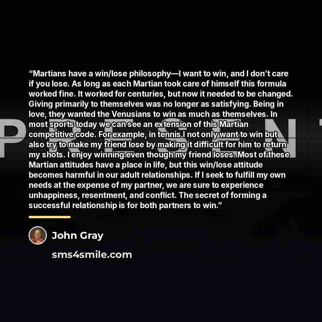 “Martians have a win/lose philosophy—I want to win, and I don’t care if you lose. As long as each Martian took care of himself this formula worked fine. It worked for centuries, but now it needed to be changed. Giving primarily to themselves was no longer as satisfying. Being in love, they wanted…” quote by John Gray