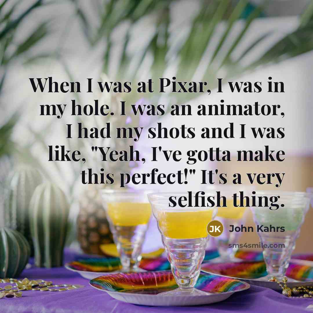 “When I was at Pixar, I was in my hole. I was an animator, I had my shots and I was like, "Yeah, I've gotta make this perfect!" It's a very selfish thing.” quote by John Kahrs