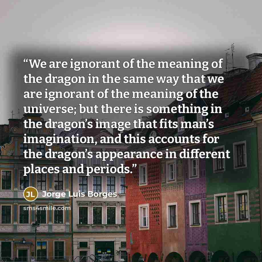 “We are ignorant of the meaning of the dragon in the same way that we are ignorant of the meaning of the universe; but there is something in the dragon’s image that fits man’s imagination, and this accounts for the dragon’s appearance in different places and periods.” quote by Jorge Luis Borges