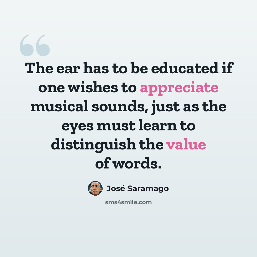 “The ear has to be educated if one wishes to appreciate musical sounds, just as the eyes must learn to distinguish the value of words.” quote by Jose Saramago