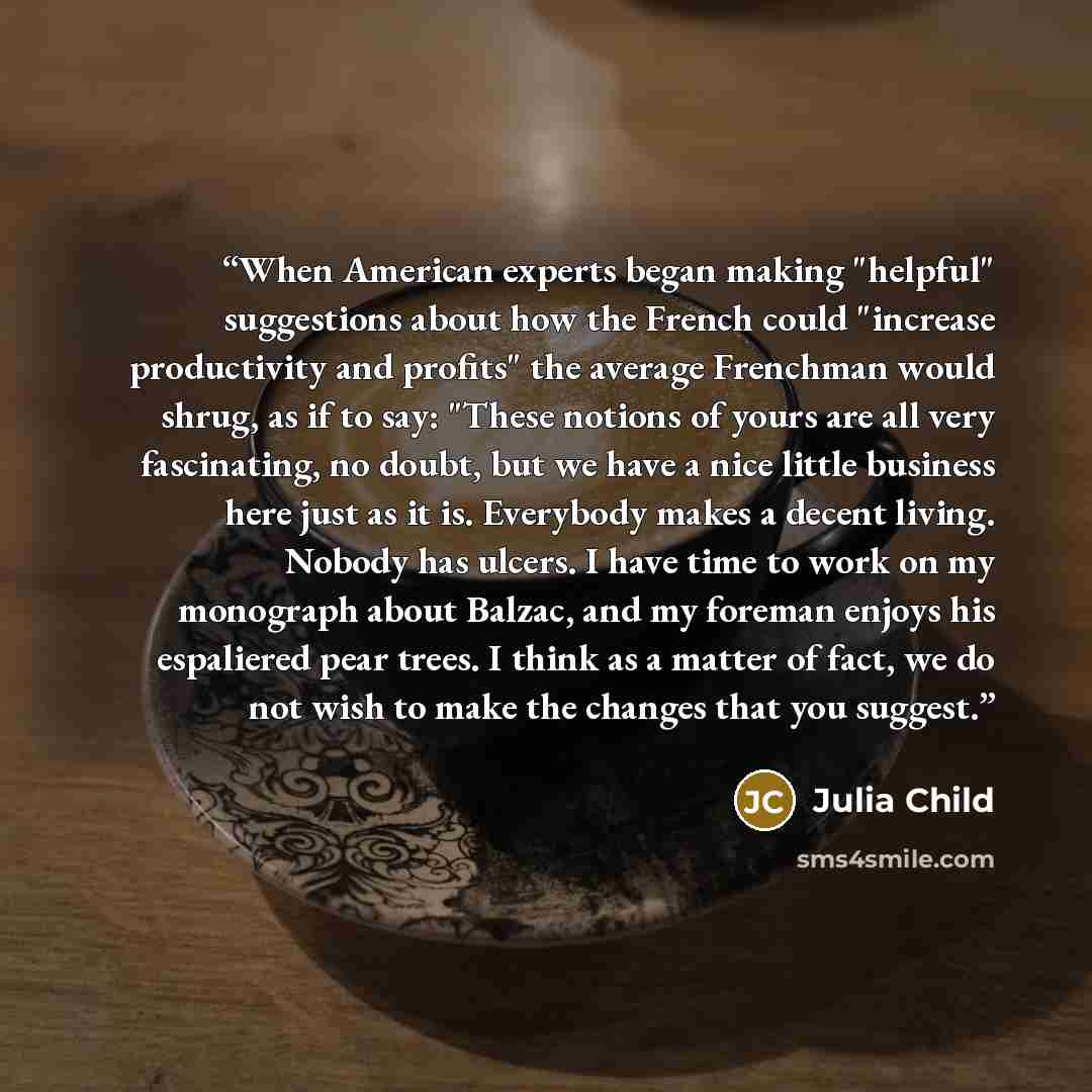 “When American experts began making "helpful" suggestions about how the French could "increase productivity and profits" the average Frenchman would shrug, as if to say: "These notions of yours are all very fascinating, no doubt, but we have a nice little business here just as it is. Everybody…” quote by Julia Child