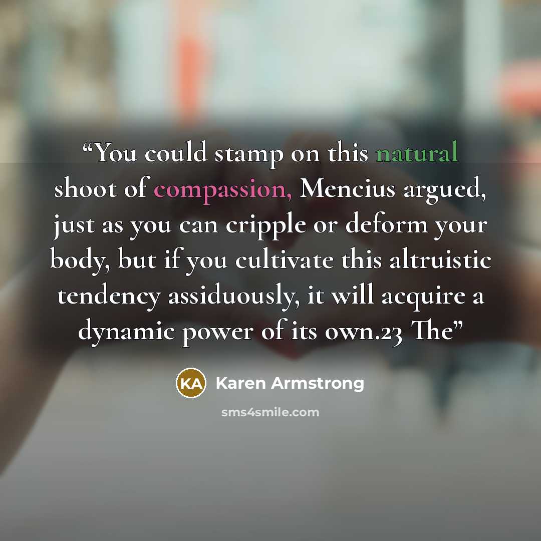 “You could stamp on this natural shoot of compassion, Mencius argued, just as you can cripple or deform your body, but if you cultivate this altruistic tendency assiduously, it will acquire a dynamic power of its own.23 The” quote by Karen Armstrong