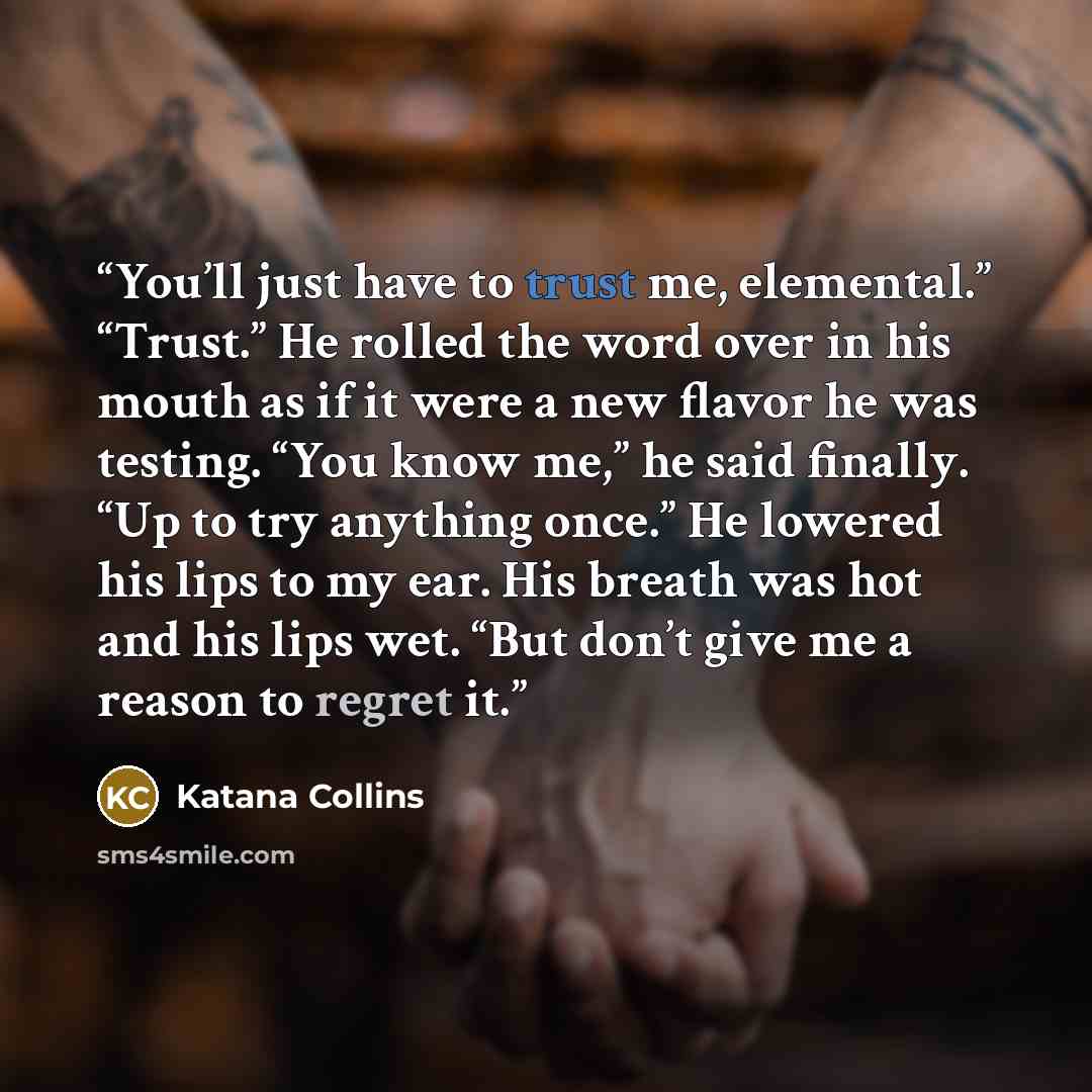 “You’ll just have to trust me, elemental.” “Trust.” He rolled the word over in his mouth as if it were a new flavor he was testing. “You know me,” he said finally. “Up to try anything once.” He lowered his lips to my ear. His breath was hot and his lips wet. “But don’t give me a reason to regret it.” quote by Katana Collins