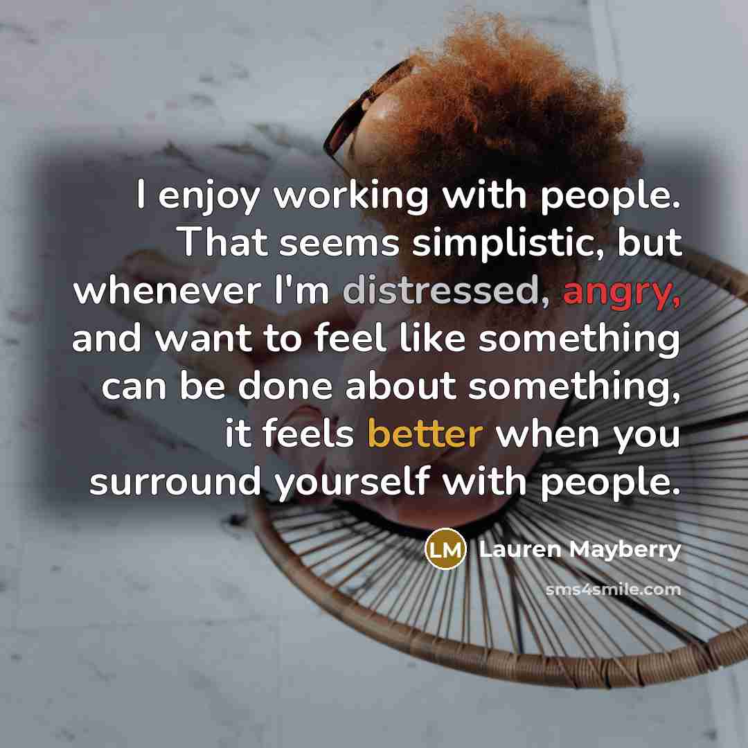 “I enjoy working with people. That seems simplistic, but whenever I'm distressed, angry, and want to feel like something can be done about something, it feels better when you surround yourself with people.” quote by Lauren Mayberry