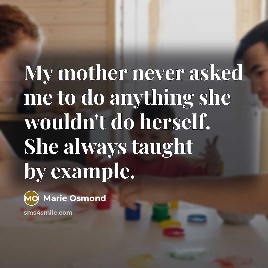 “My mother never asked me to do anything she wouldn't do herself. She always taught by example.” quote by Marie Osmond