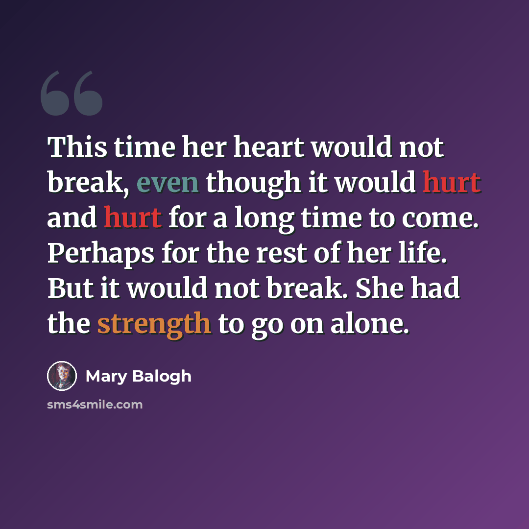 “This time her heart would not break, even though it would hurt and hurt for a long time to come. Perhaps for the rest of her life. But it would not break. She had the strength to go on alone.” quote by Mary Balogh