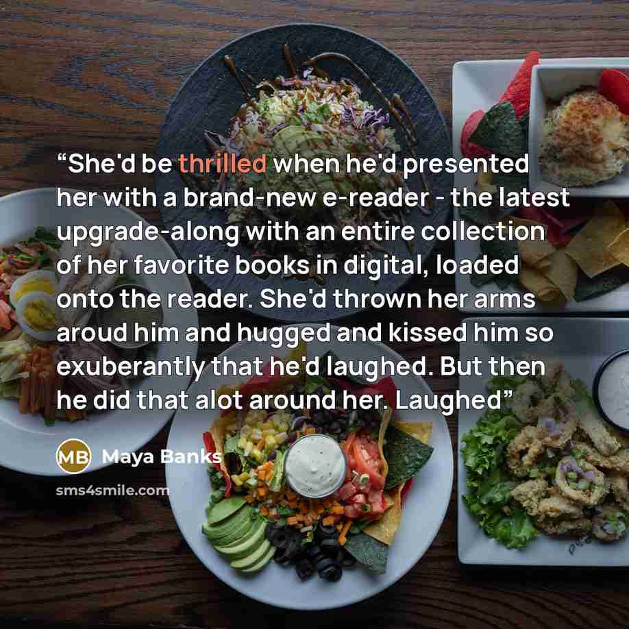 “She'd be thrilled when he'd presented her with a brand-new e-reader - the latest upgrade-along with an entire collection of her favorite books in digital, loaded onto the reader. She'd thrown her arms aroud him and hugged and kissed him so exuberantly that he'd laughed. But then he did that alot…” quote by Maya Banks