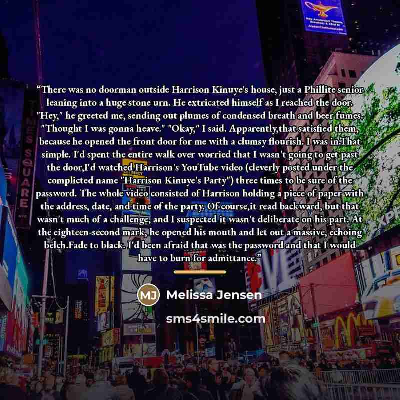 “There was no doorman outside Harrison Kinuye's house, just a Phillite senior leaning into a huge stone urn. He extricated himself as I reached the door. "Hey," he greeted me, sending out plumes of condensed breath and beer fumes. "Thought I was gonna heave." "Okay," I said. Apparently,that…” quote by Melissa Jensen