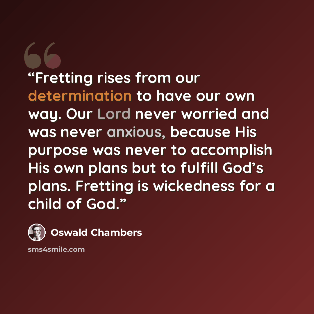 “Fretting rises from our determination to have our own way. Our Lord never worried and was never anxious, because His purpose was never to accomplish His own plans but to fulfill God’s plans. Fretting is wickedness for a child of God.” quote by Oswald Chambers