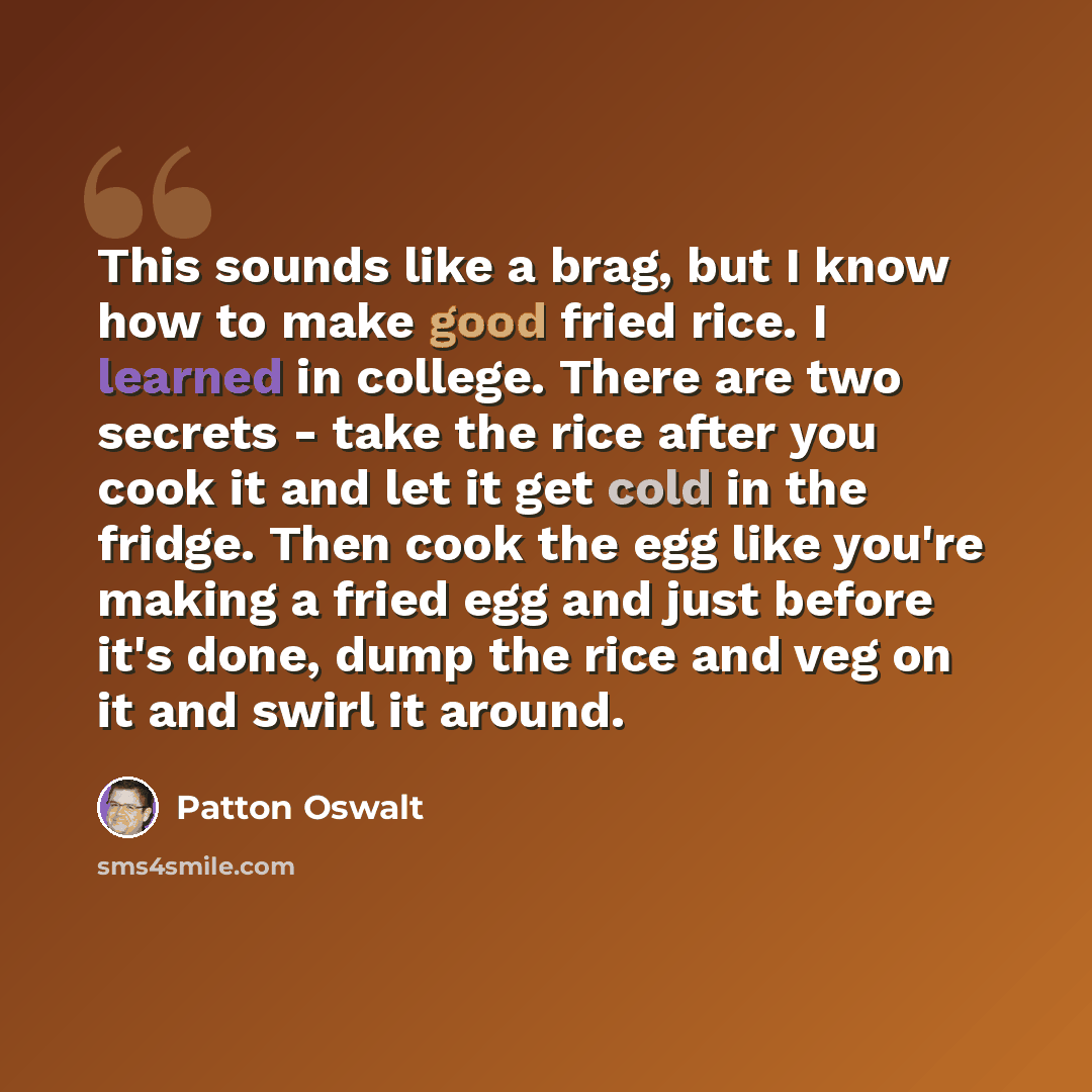 “This sounds like a brag, but I know how to make good fried rice. I learned in college. There are two secrets - take the rice after you cook it and let it get cold in the fridge. Then cook the egg like you're making a fried egg and just before it's done, dump the rice and veg on it and swirl it…” quote by Patton Oswalt