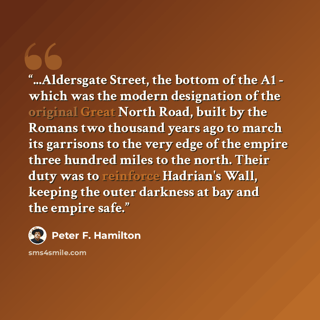“...Aldersgate Street, the bottom of the A1 - which was the modern designation of the original Great North Road, built by the Romans two thousand years ago to march its garrisons to the very edge of the empire three hundred miles to the north. Their duty was to reinforce Hadrian's Wall, keeping the…” quote by Peter F. Hamilton