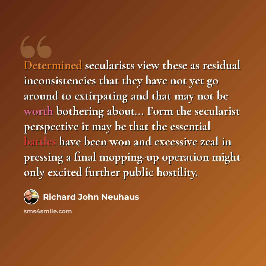“Determined secularists view these as residual inconsistencies that they have not yet go around to extirpating and that may not be worth bothering about... Form the secularist perspective it may be that the essential battles have been won and excessive zeal in pressing a final mopping-up operation…” quote by Richard John Neuhaus