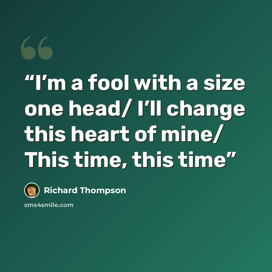 “I’m a fool with a size one head/ I’ll change this heart of mine/ This time, this time” quote by Richard Thompson