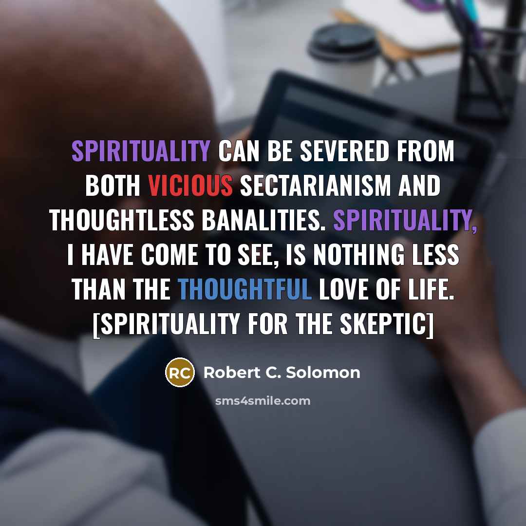 “Spirituality can be severed from both vicious sectarianism and thoughtless banalities. Spirituality, I have come to see, is nothing less than the thoughtful love of life. [Spirituality for the Skeptic]” quote by Robert C. Solomon