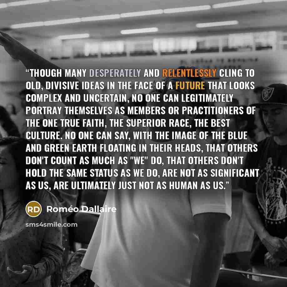 “Though many desperately and relentlessly cling to old, divisive ideas in the face of a future that looks complex and uncertain, no one can legitimately portray themselves as members or practitioners of the one true faith, the superior race, the best culture. No one can say, with the image of the…” quote by Roméo Dallaire