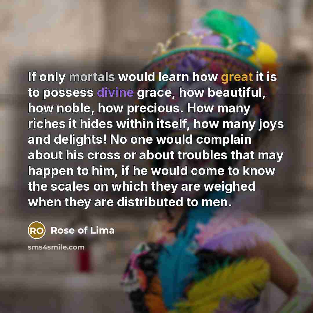 “If only mortals would learn how great it is to possess divine grace, how beautiful, how noble, how precious. How many riches it hides within itself, how many joys and delights! No one would complain about his cross or about troubles that may happen to him, if he would come to know the scales on…” quote by Rose of Lima