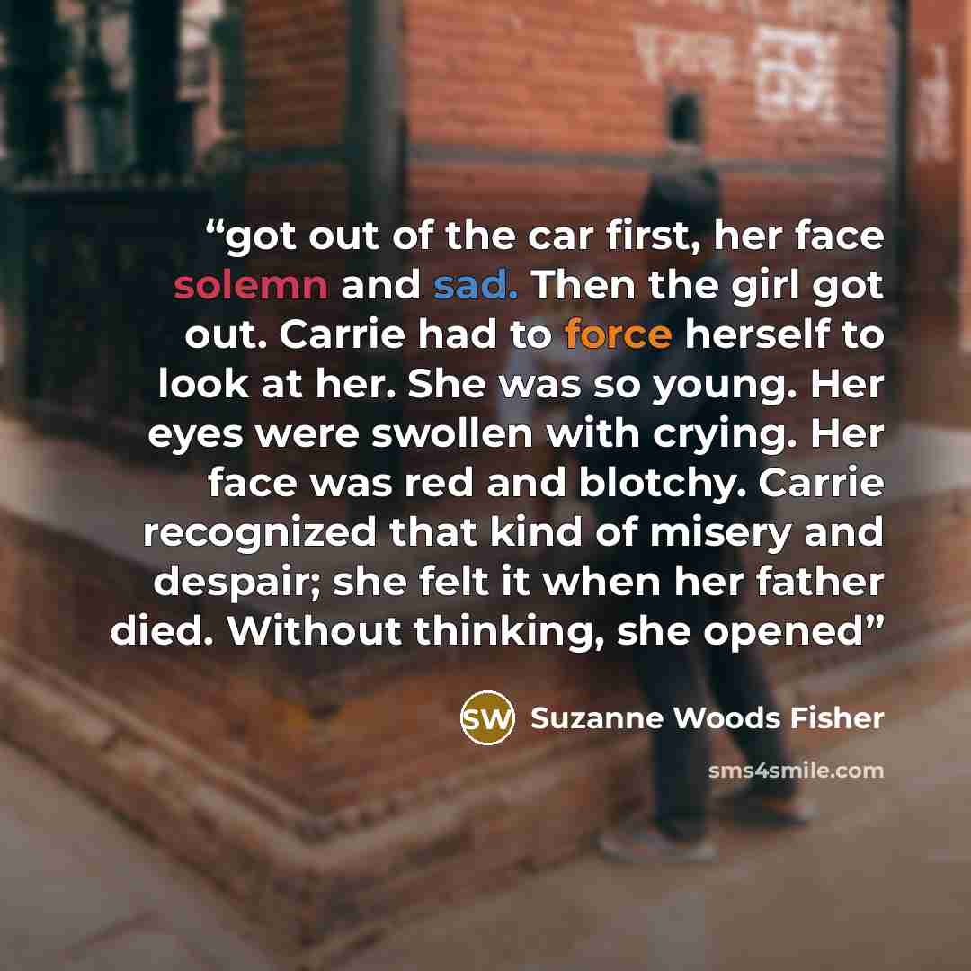 “got out of the car first, her face solemn and sad. Then the girl got out. Carrie had to force herself to look at her. She was so young. Her eyes were swollen with crying. Her face was red and blotchy. Carrie recognized that kind of misery and despair; she felt it when her father died. Without…” quote by Suzanne Woods Fisher