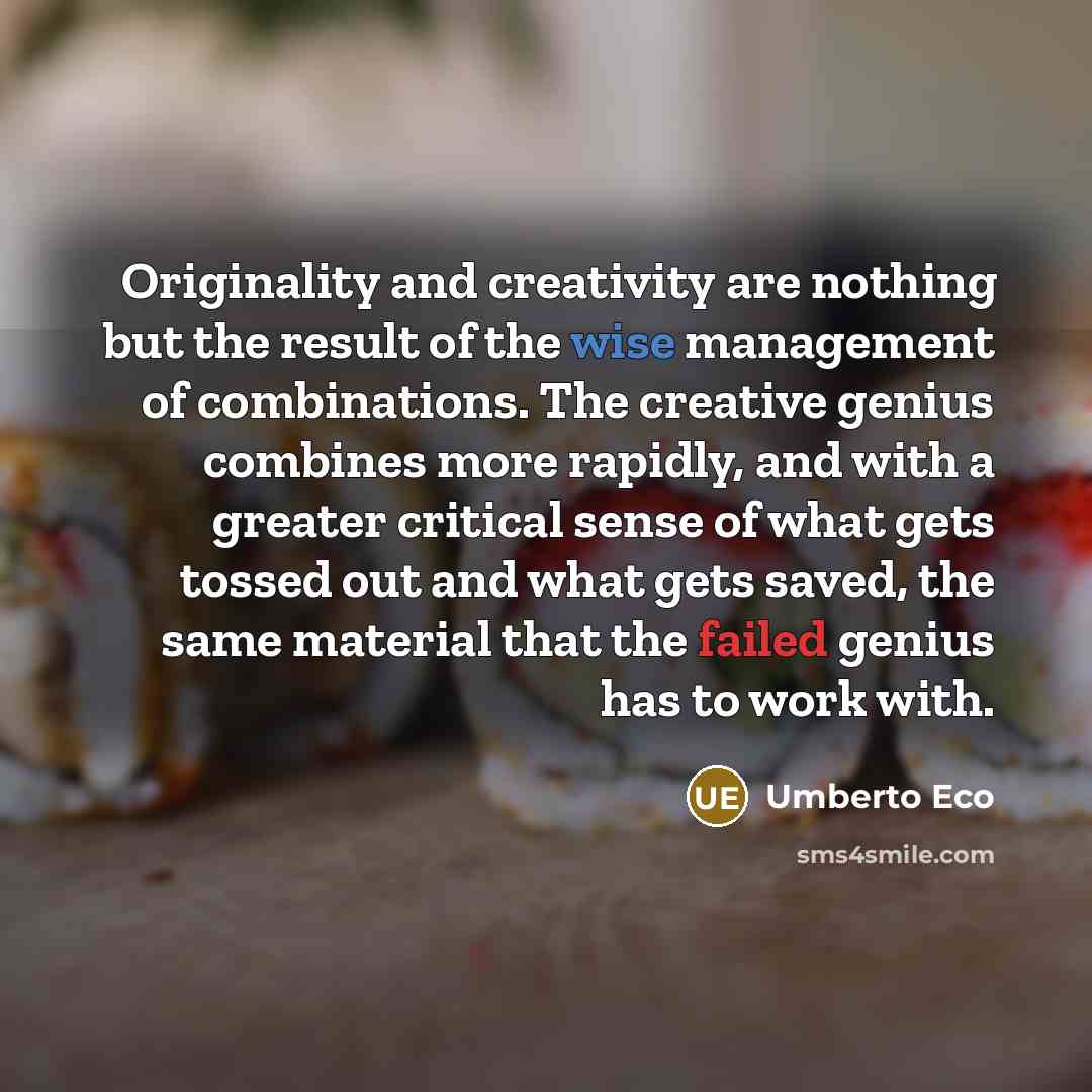 “Originality and creativity are nothing but the result of the wise management of combinations. The creative genius combines more rapidly, and with a greater critical sense of what gets tossed out and what gets saved, the same material that the failed genius has to work with.” quote by Umberto Eco