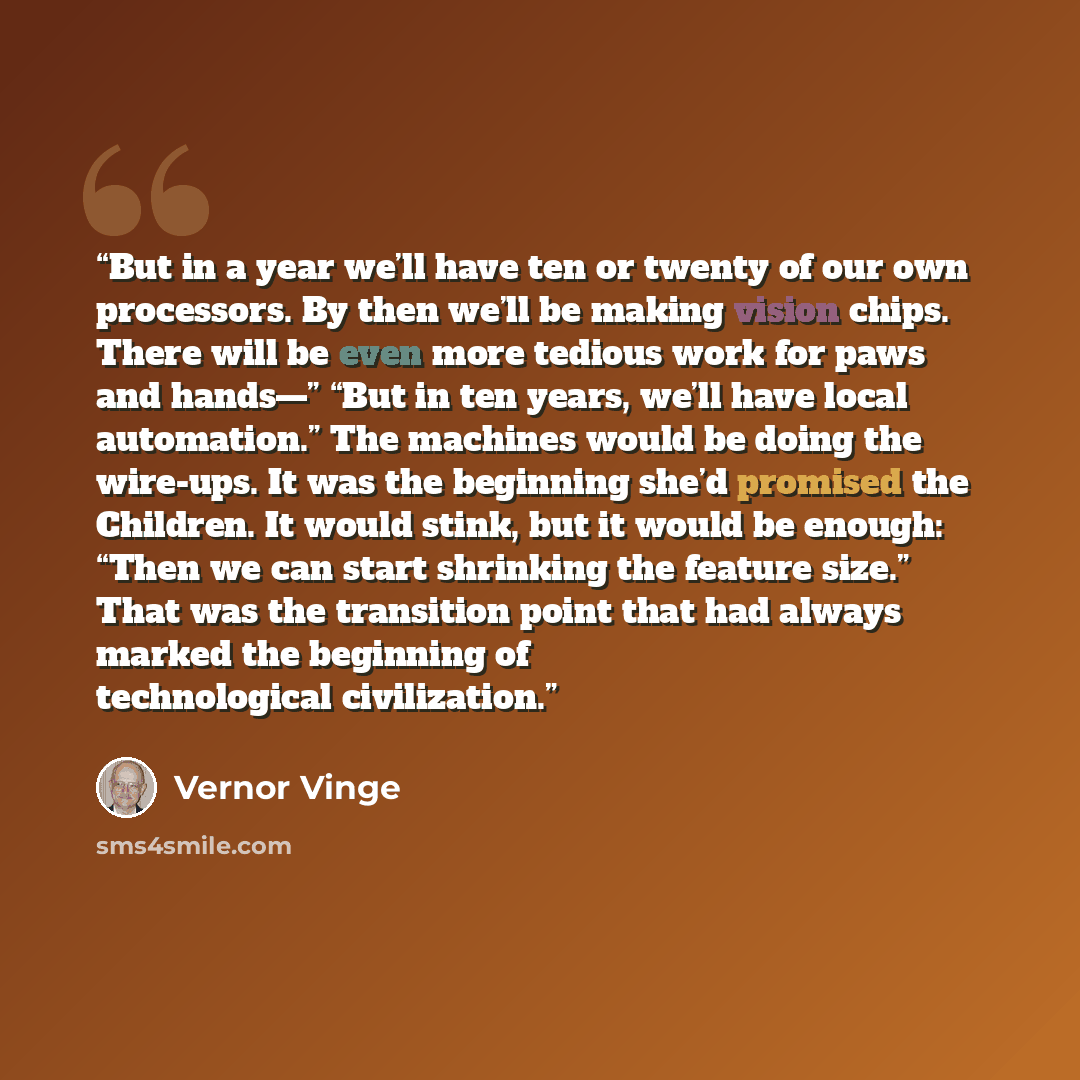 “But in a year we’ll have ten or twenty of our own processors. By then we’ll be making vision chips. There will be even more tedious work for paws and hands—” “But in ten years, we’ll have local automation.” The machines would be doing the wire-ups. It was the beginning she’d promised the Children…” quote by Vernor Vinge