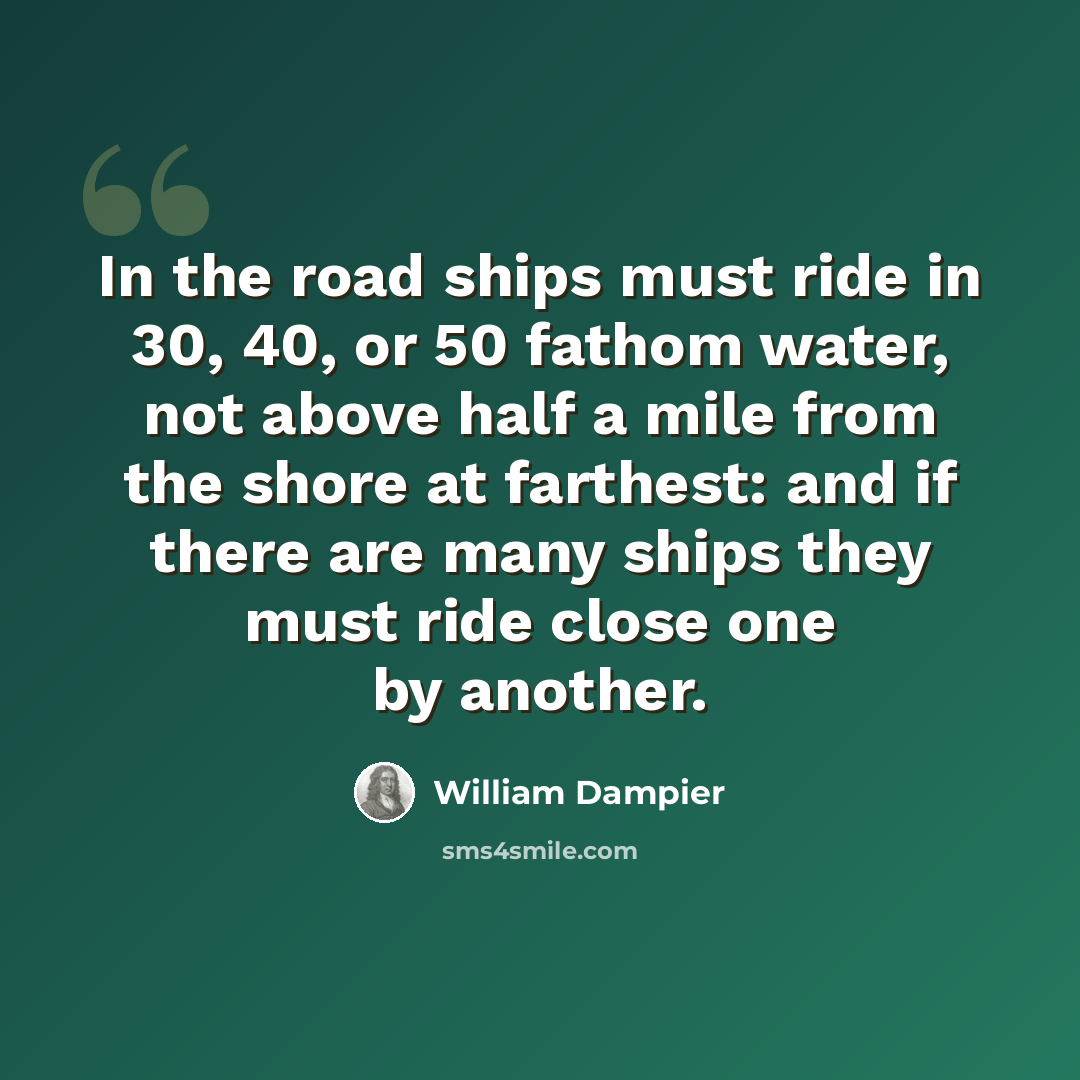 “In the road ships must ride in 30, 40, or 50 fathom water, not above half a mile from the shore at farthest: and if there are many ships they must ride close one by another.” quote by William Dampier