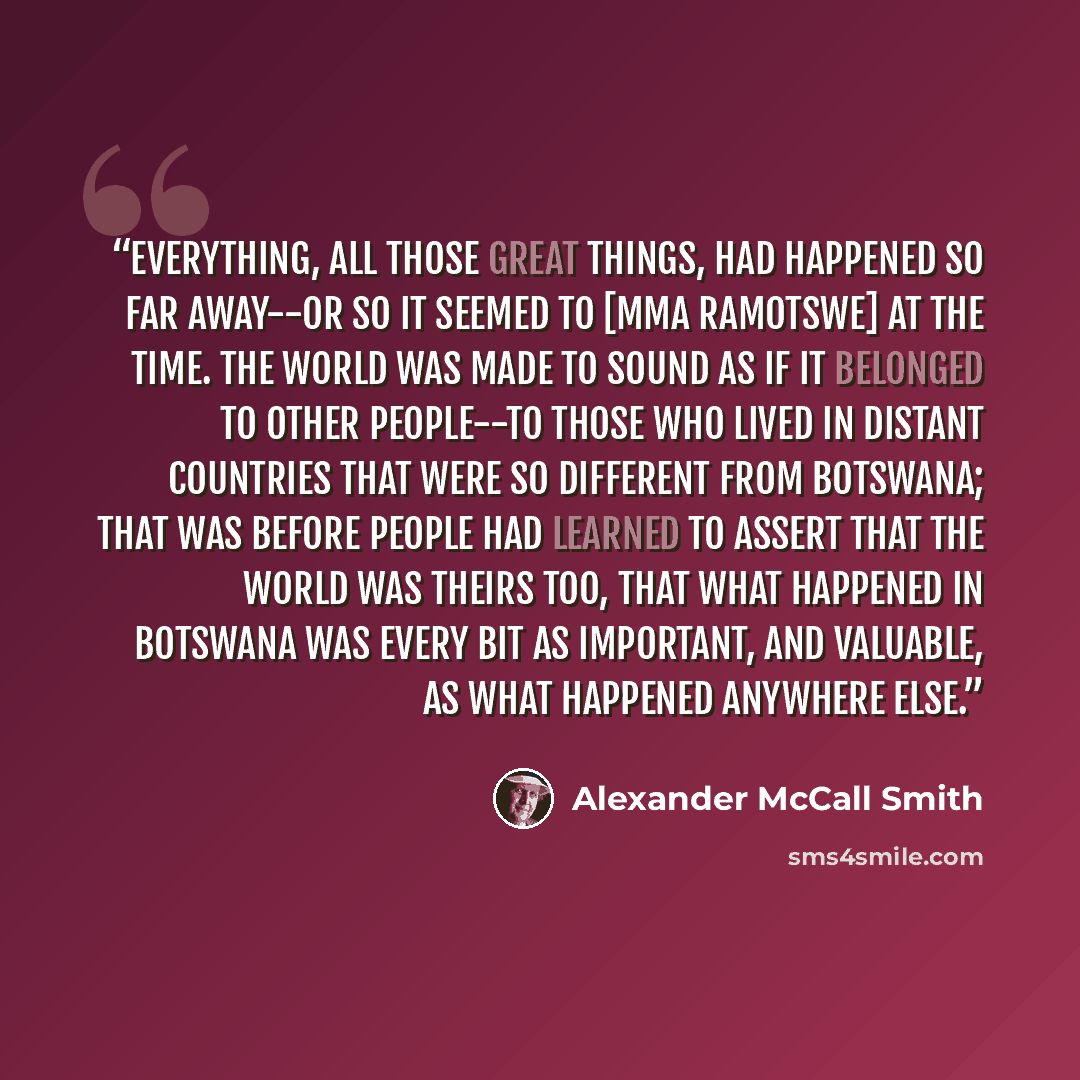 “Everything, all those great things, had happened so far away--or so it seemed to [Mma Ramotswe] at the time. The world was made to sound as if it belonged to other people--to those who lived in distant countries that were so different from Botswana; that was before people had learned to assert…” quote by Alexander McCall Smith