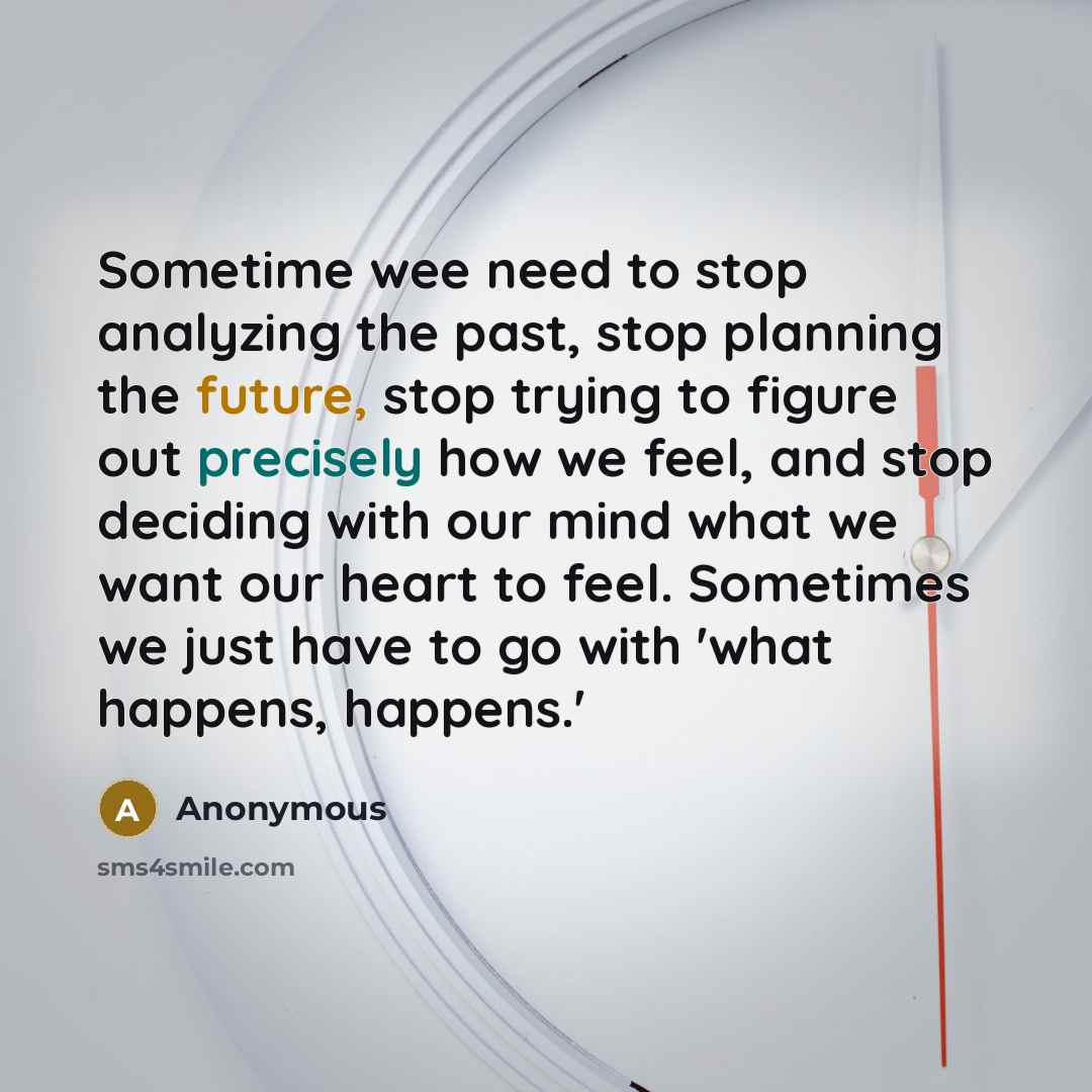 “Sometime wee need to stop analyzing the past, stop planning the future, stop trying to figure out precisely how we feel, and stop deciding with our mind what we want our heart to feel. Sometimes we just have to go with 'what happens, happens.'” quote by Anonymous