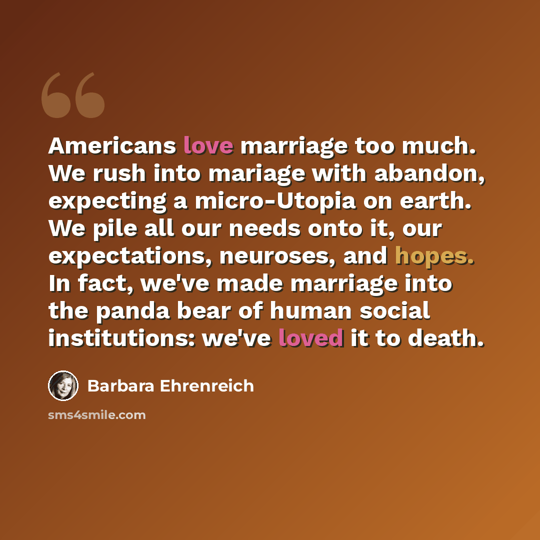 “Americans love marriage too much. We rush into mariage with abandon, expecting a micro-Utopia on earth. We pile all our needs onto it, our expectations, neuroses, and hopes. In fact, we've made marriage into the panda bear of human social institutions: we've loved it to death.” quote by Barbara Ehrenreich