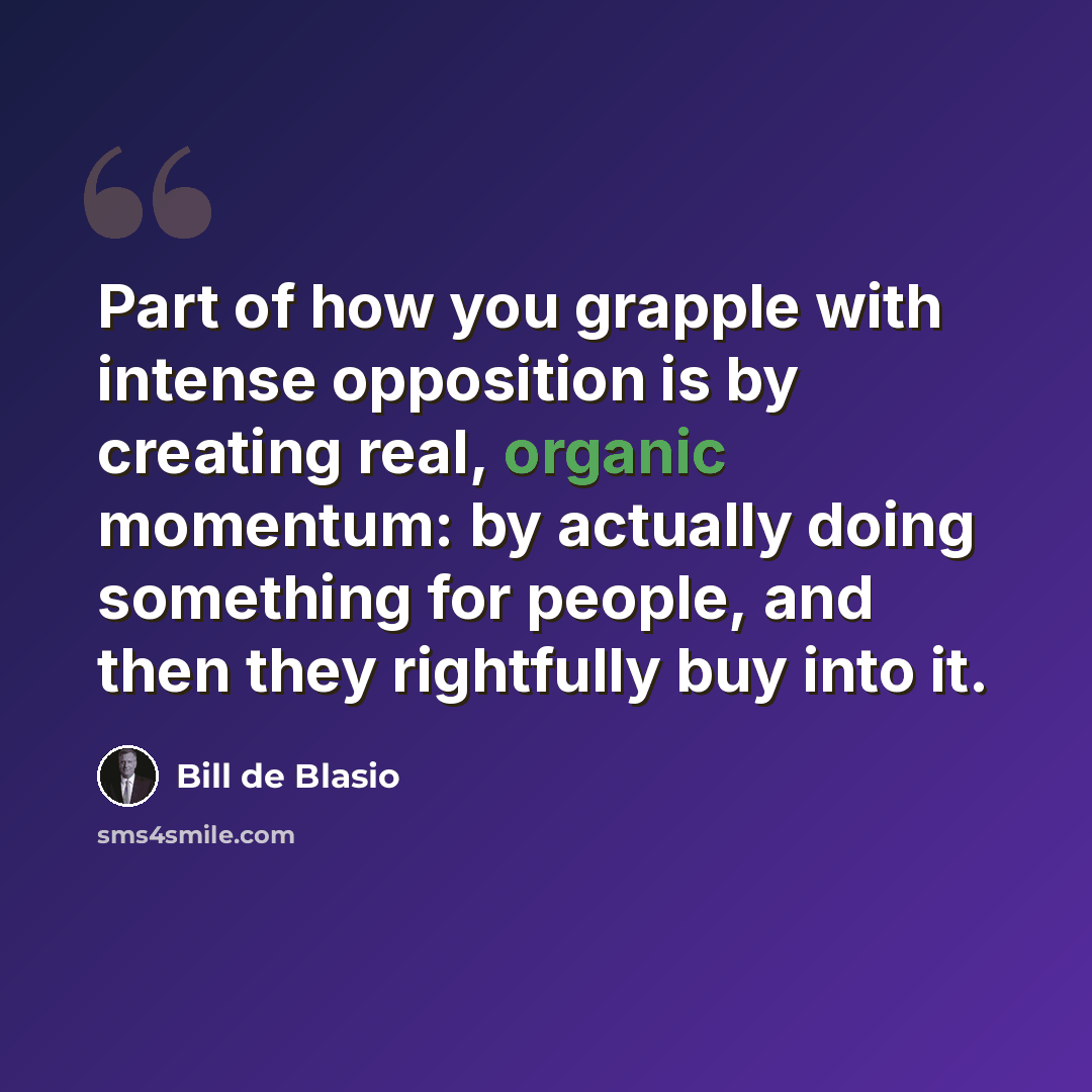 “Part of how you grapple with intense opposition is by creating real, organic momentum: by actually doing something for people, and then they rightfully buy into it.” quote by Bill de Blasio