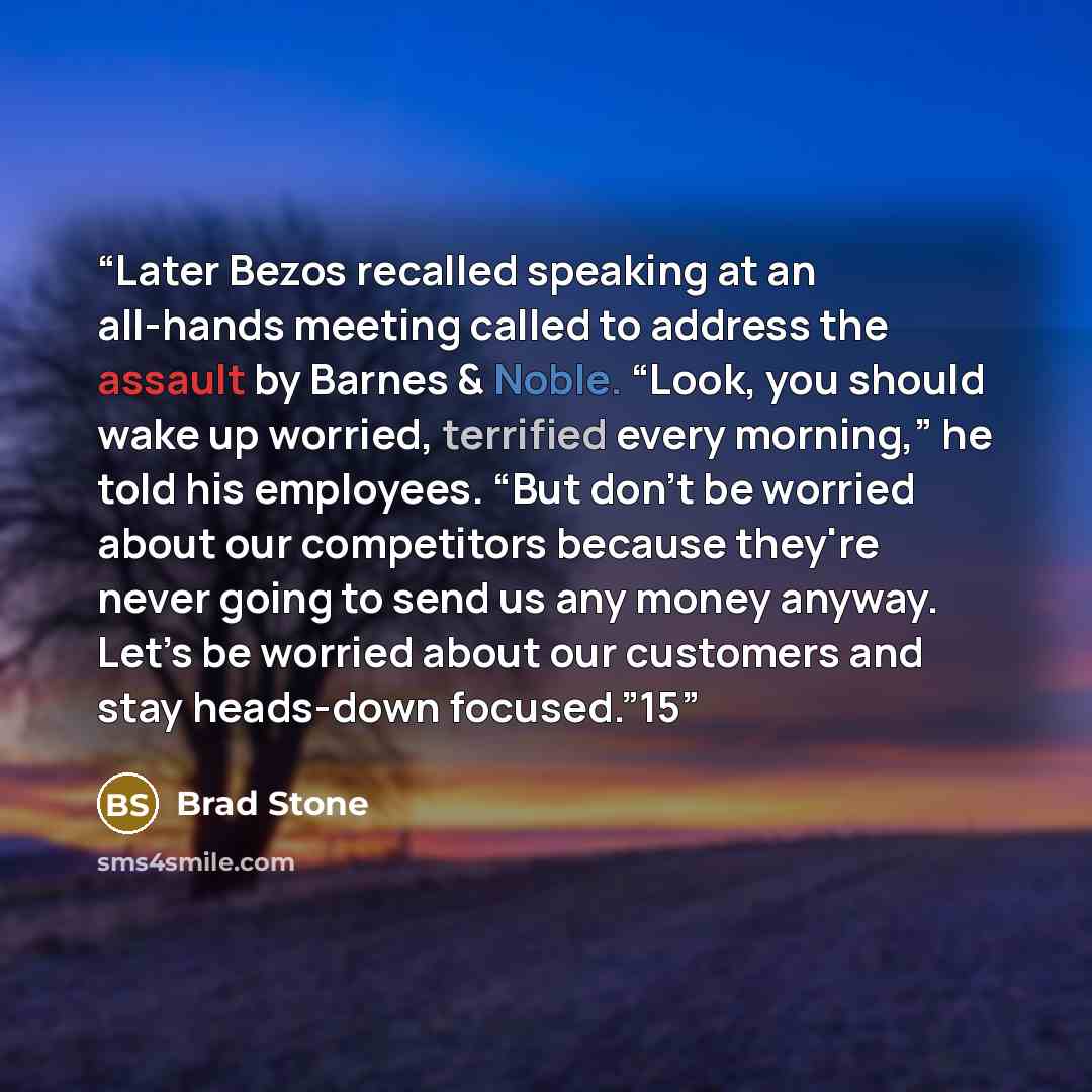 “Later Bezos recalled speaking at an all-hands meeting called to address the assault by Barnes & Noble. “Look, you should wake up worried, terrified every morning,” he told his employees. “But don’t be worried about our competitors because they're never going to send us any money anyway. Let’s be…” quote by Brad Stone