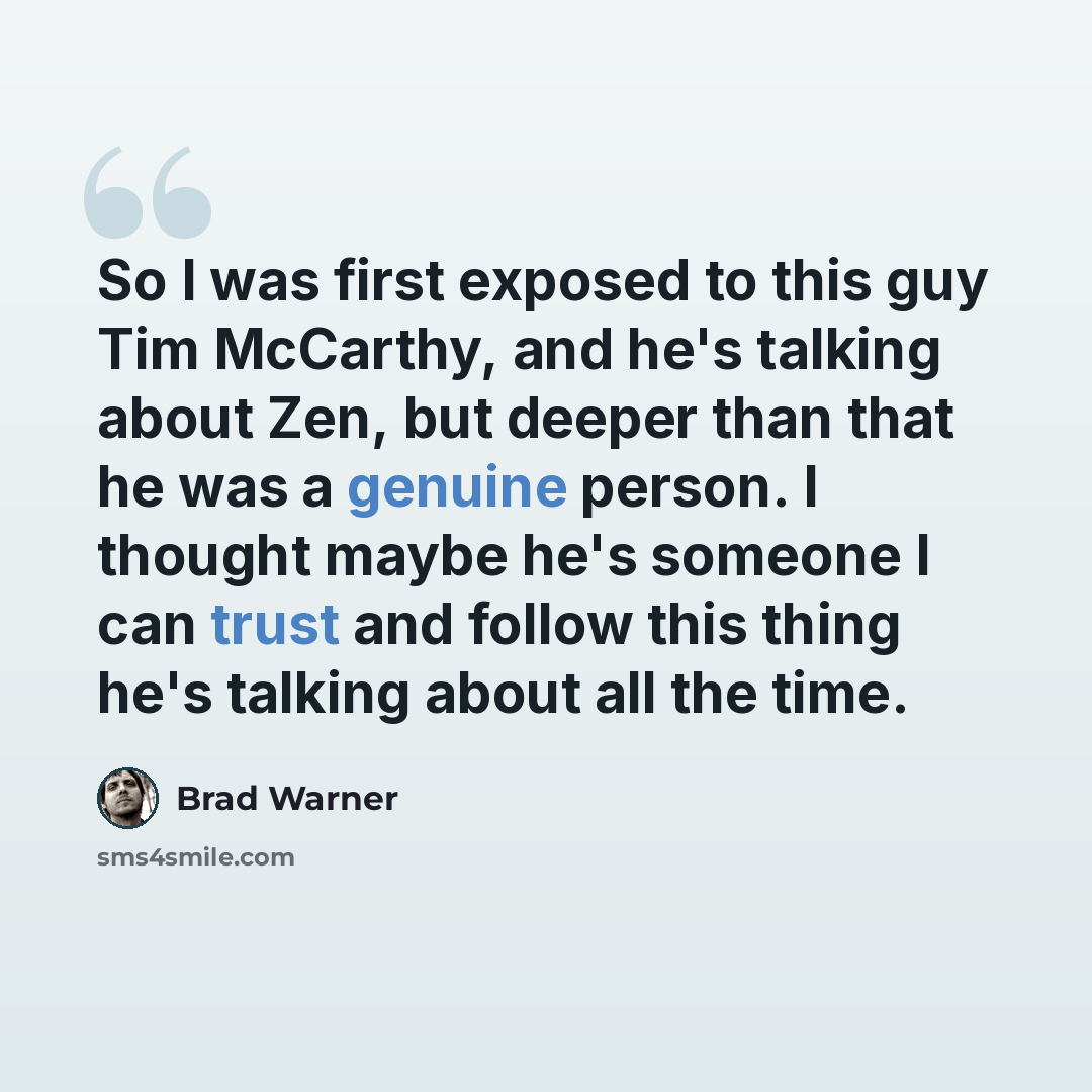 “So I was first exposed to this guy Tim McCarthy, and he's talking about Zen, but deeper than that he was a genuine person. I thought maybe he's someone I can trust and follow this thing he's talking about all the time.” quote by Brad Warner