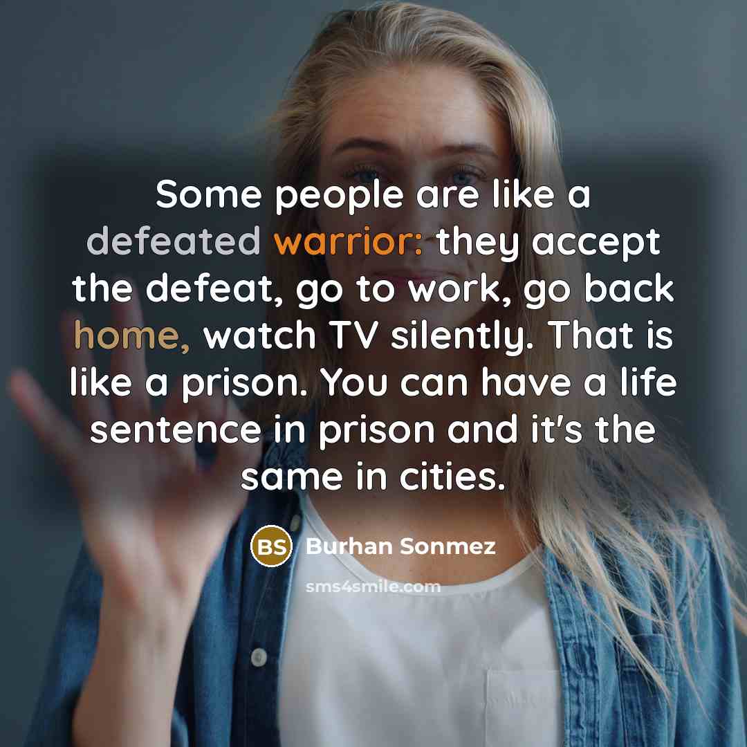 “Some people are like a defeated warrior: they accept the defeat, go to work, go back home, watch TV silently. That is like a prison. You can have a life sentence in prison and it's the same in cities.” quote by Burhan Sonmez