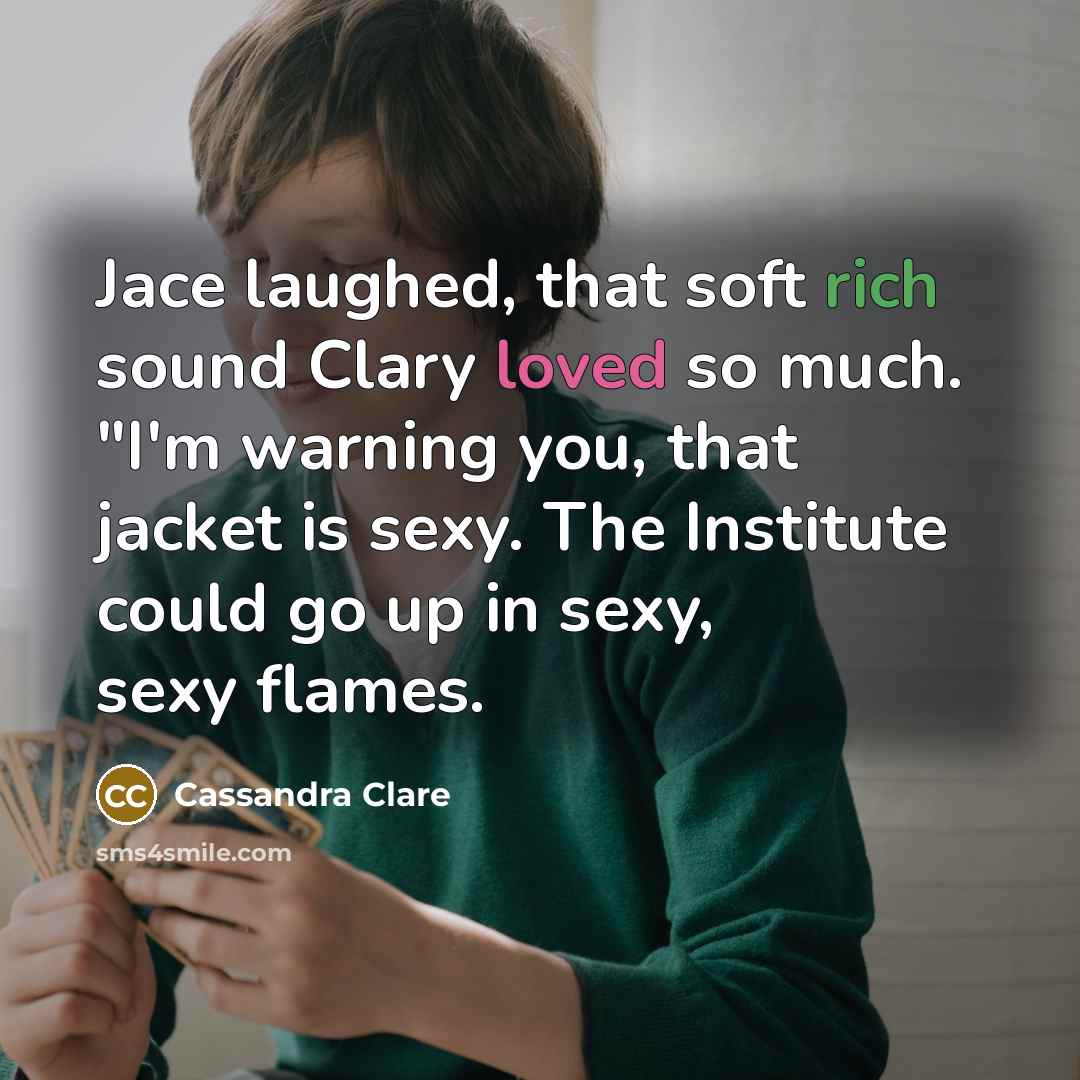 “Jace laughed, that soft rich sound Clary loved so much. "I'm warning you, that jacket is sexy. The Institute could go up in sexy, sexy flames.” quote by Cassandra Clare