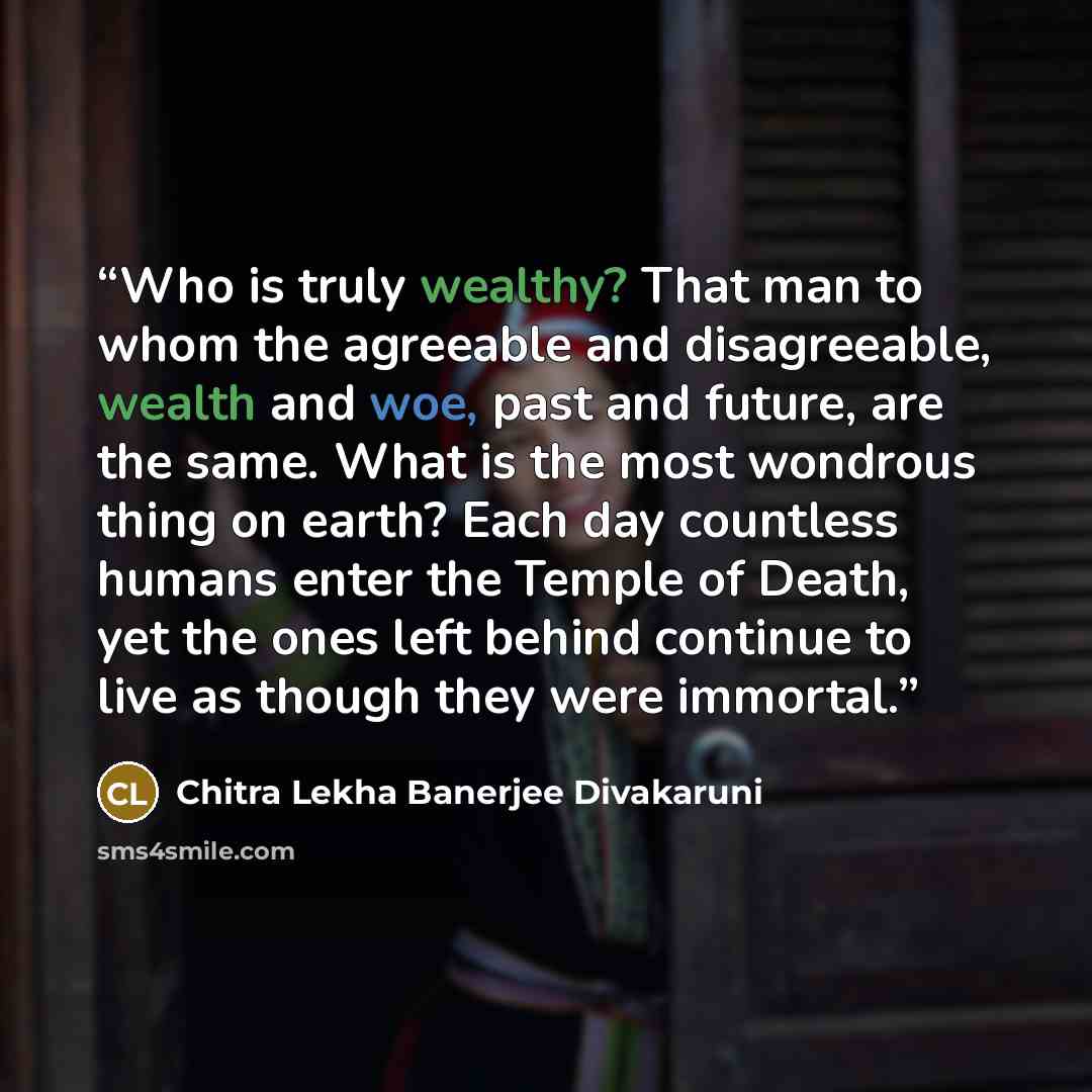 “Who is truly wealthy? That man to whom the agreeable and disagreeable, wealth and woe, past and future, are the same. What is the most wondrous thing on earth? Each day countless humans enter the Temple of Death, yet the ones left behind continue to live as though they were immortal.” quote by Chitra Lekha Banerjee Divakaruni