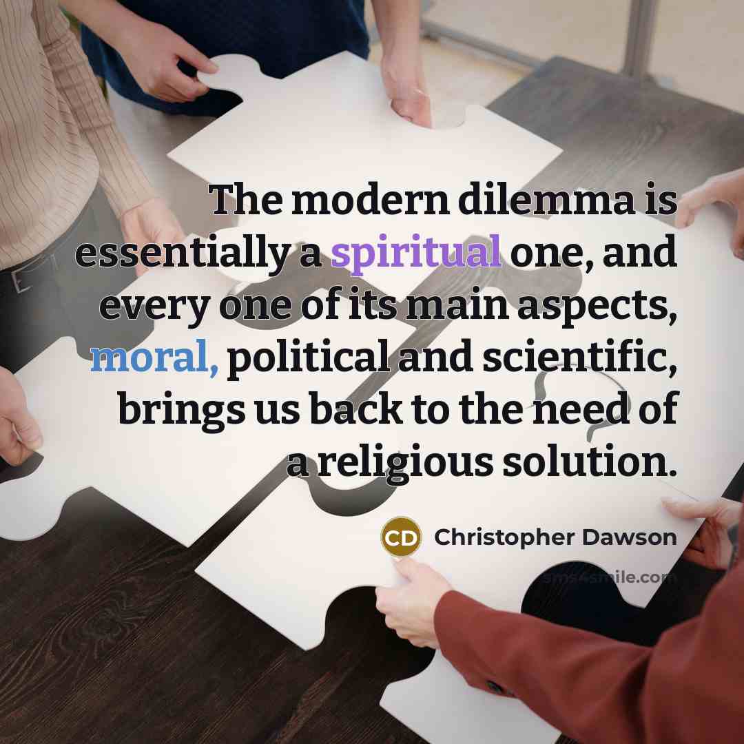 “The modern dilemma is essentially a spiritual one, and every one of its main aspects, moral, political and scientific, brings us back to the need of a religious solution.” quote by Christopher Dawson