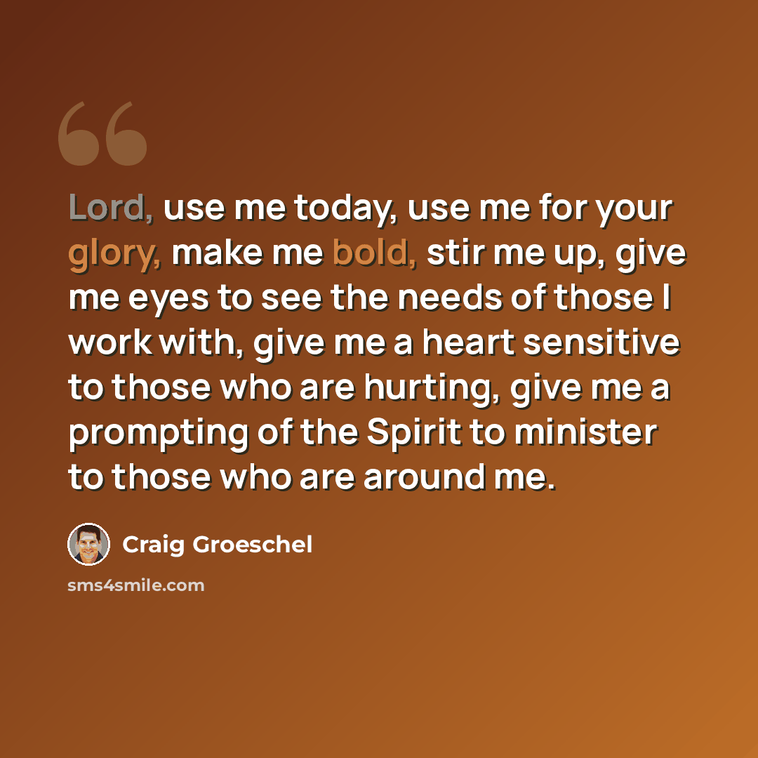 “Lord, use me today, use me for your glory, make me bold, stir me up, give me eyes to see the needs of those I work with, give me a heart sensitive to those who are hurting, give me a prompting of the Spirit to minister to those who are around me.” quote by Craig Groeschel
