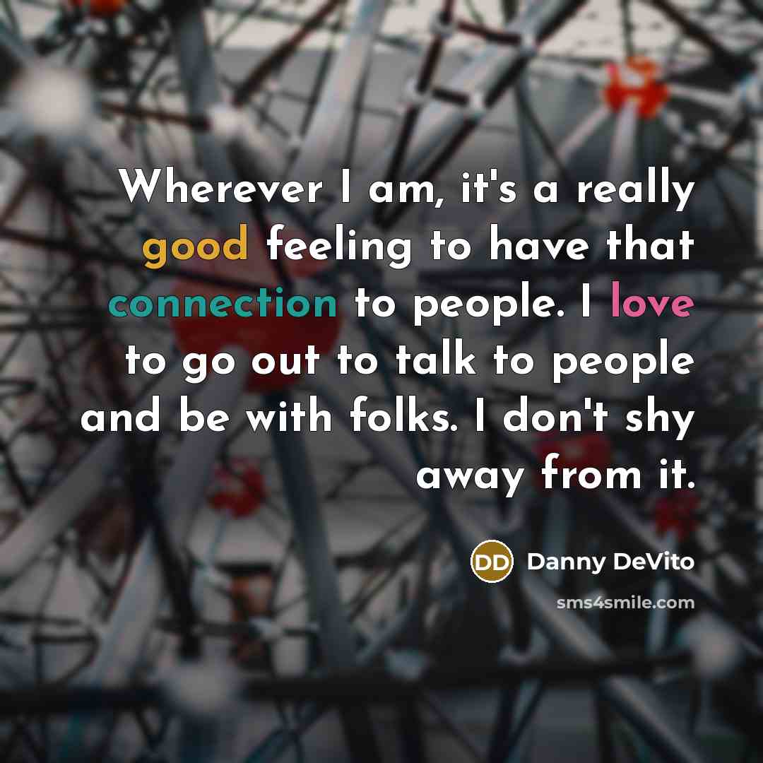 “Wherever I am, it's a really good feeling to have that connection to people. I love to go out to talk to people and be with folks. I don't shy away from it.” quote by Danny DeVito