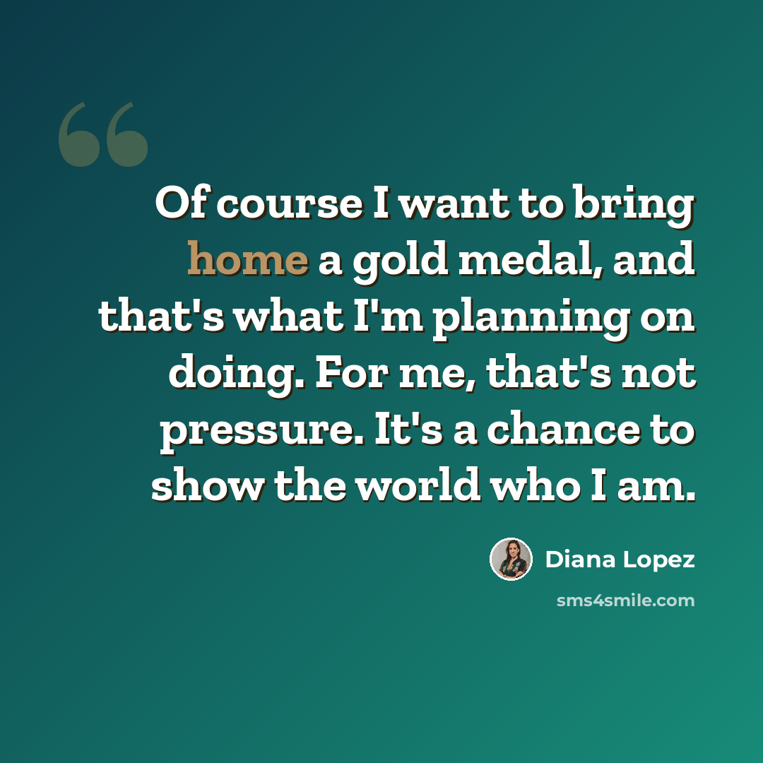 “Of course I want to bring home a gold medal, and that's what I'm planning on doing. For me, that's not pressure. It's a chance to show the world who I am.” quote by Diana Lopez