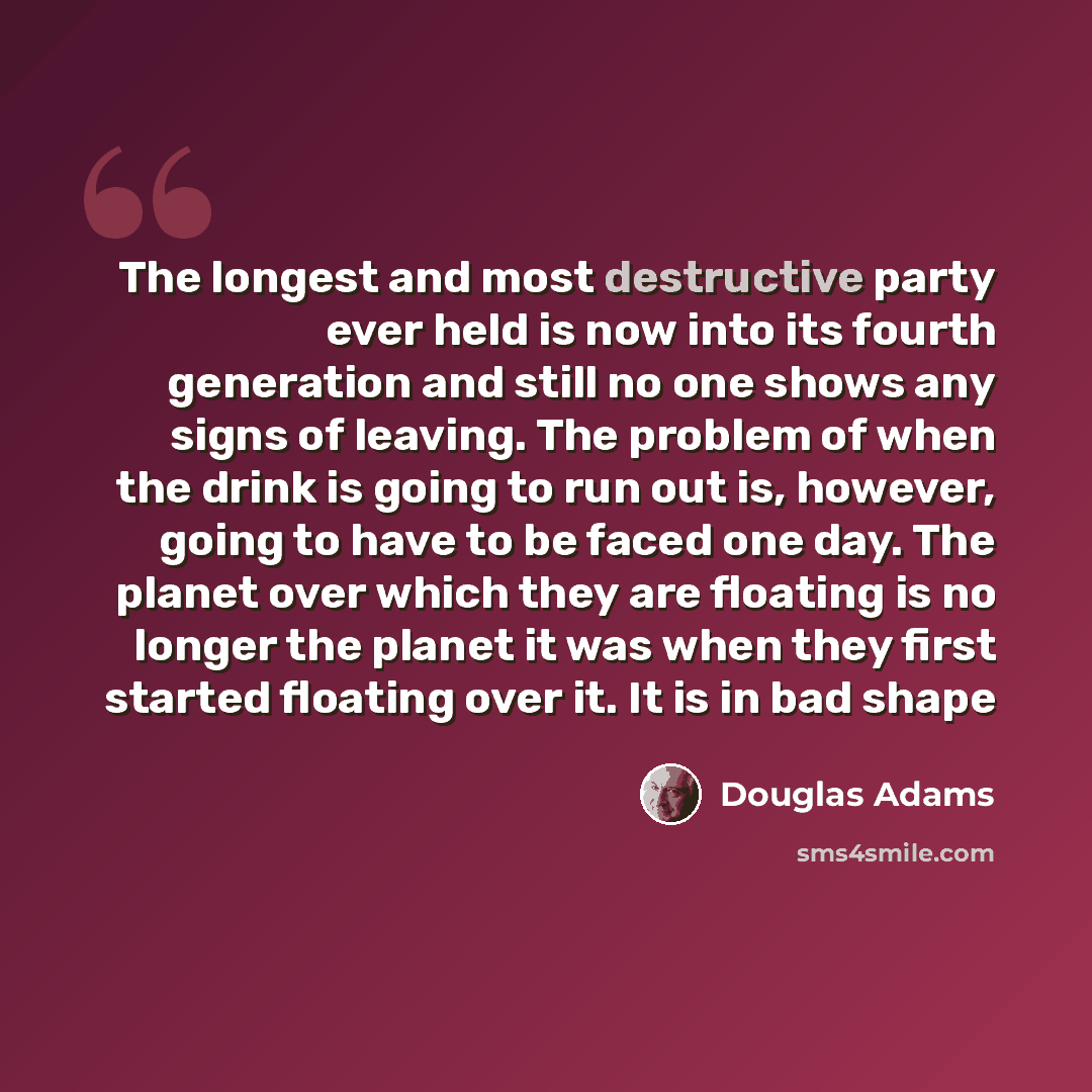 “The longest and most destructive party ever held is now into its fourth generation and still no one shows any signs of leaving. The problem of when the drink is going to run out is, however, going to have to be faced one day. The planet over which they are floating is no longer the planet it was…” quote by Douglas Adams