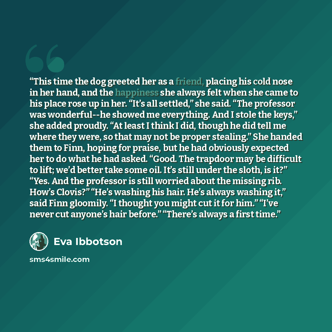 “This time the dog greeted her as a friend, placing his cold nose in her hand, and the happiness she always felt when she came to his place rose up in her. “It’s all settled,” she said. “The professor was wonderful--he showed me everything. And I stole the keys,” she added proudly. “At least I…” quote by Eva Ibbotson