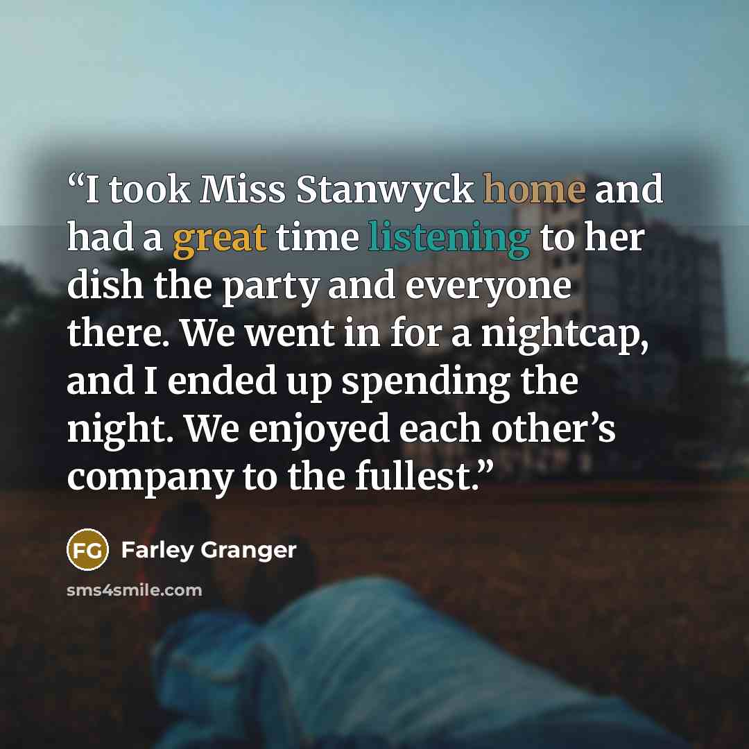 “I took Miss Stanwyck home and had a great time listening to her dish the party and everyone there. We went in for a nightcap, and I ended up spending the night. We enjoyed each other’s company to the fullest.” quote by Farley Granger