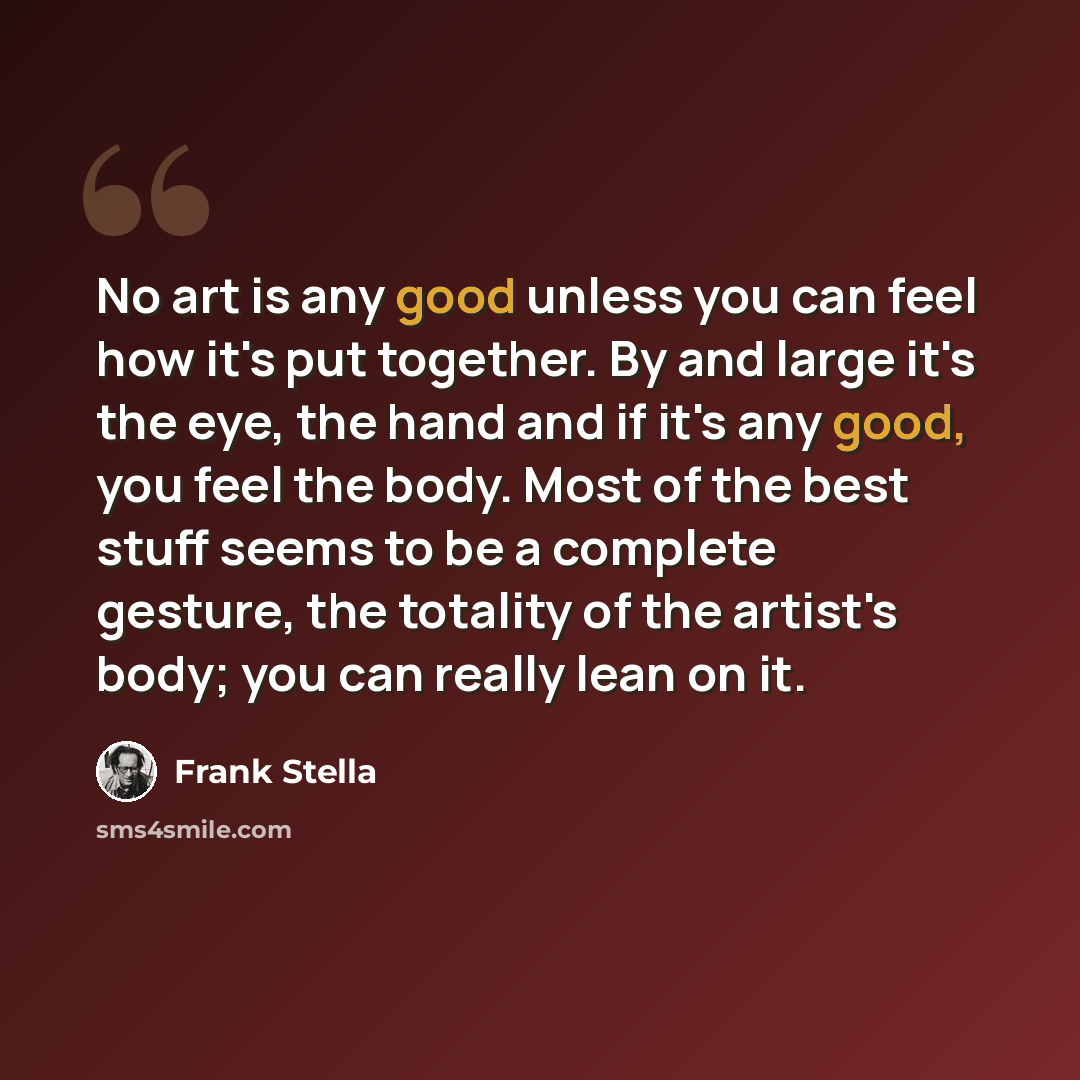 “No art is any good unless you can feel how it's put together. By and large it's the eye, the hand and if it's any good, you feel the body. Most of the best stuff seems to be a complete gesture, the totality of the artist's body; you can really lean on it.” quote by Frank Stella